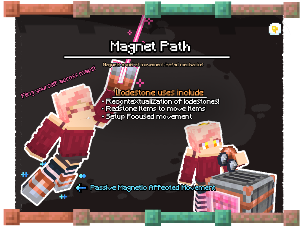 Magnet Path. Magnets excel at movement-based mechanics. Lodestone uses include: Recontextualization of lodestones, redstone items to move items, setup focused movement.