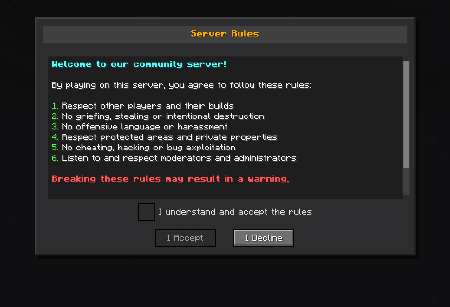 A Minecraft server rules dialog box titled "Server Rules." The rules state: 1. Respect other players and their builds. 2. No griefing, stealing or intentional destruction. 3. No offensive language or harassment. 4. Respect protected areas and private properties. 5. No cheating, hacking or bug exploitation. 6. Listen to and respect moderators and administrators. At the bottom, a warning in red says, "Breaking these rules may result in a warning." There is a checkbox labeled "I understand and accept the rules" and two buttons labeled "I Accept" and "I Decline."