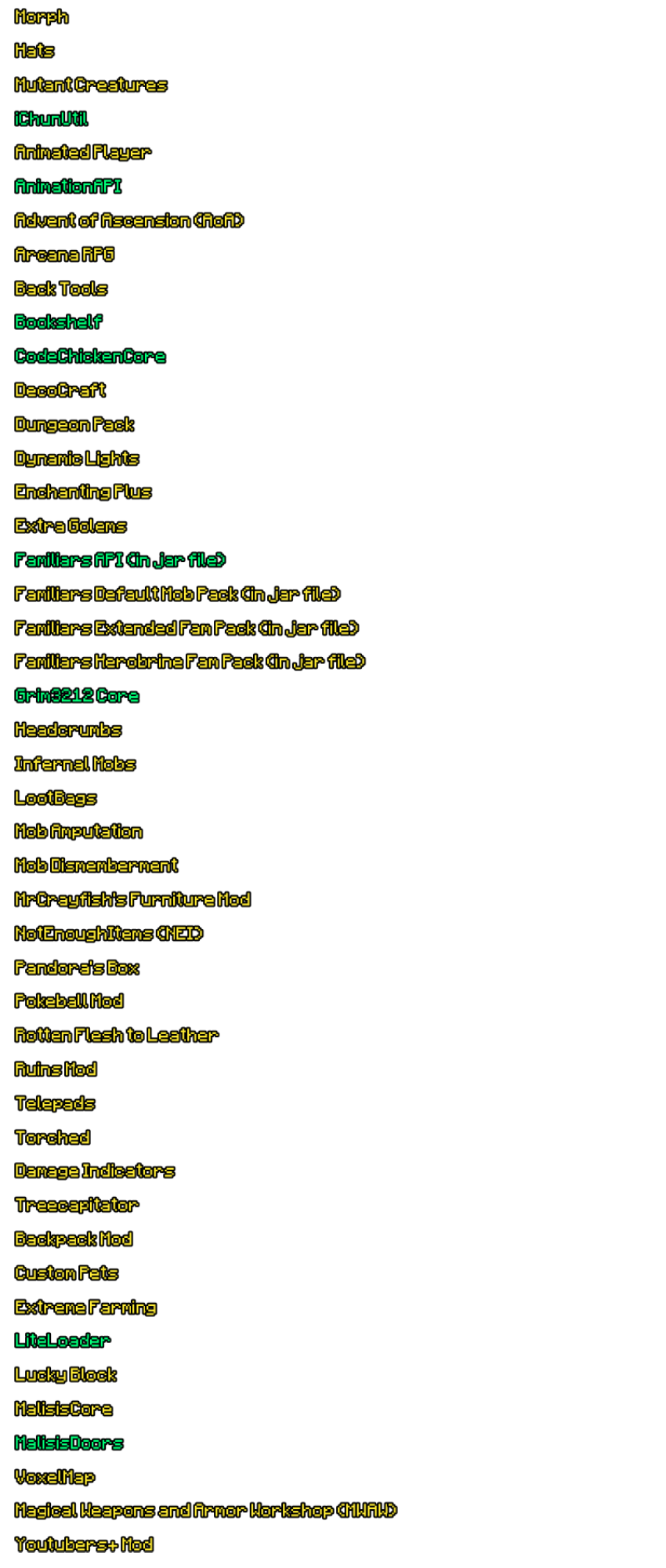 Morph Hats Mutant Creatures iChunUtil Animated Player AnimationAPI Advent of Ascension (AOA) Arcana RPG Back Tools Bookshelf CodeChickenCore DecoCraft Dungeon Pack Dynamic Lights Enchanting Plus Extra Golems Familiars API Cin jar file) Familiars Default Mob Pack (in jar file) Familiars Extended Fam Pack Cin jar file) Familiars Herobrine Fam Pack (in jar file) Grim3212 Core Headcrumbs Infernal Mobs LootBags Mob Amputation Mob Dismemberment MrCrayfish's Furniture Mod NotEnoughItems (NEI) Pandora's Box Pokeball Mod Rotten Flesh to Leather Ruins Mod Telepads Torched Damage Indicators Treecapitator Backpack Mod Custom Pets Extreme Farming LiteLoader Lucky Block MalisisCore MalisisDoors VoxelMap Magical Weapons and Armor Workshop (MWAW) Youtubers+ Mod