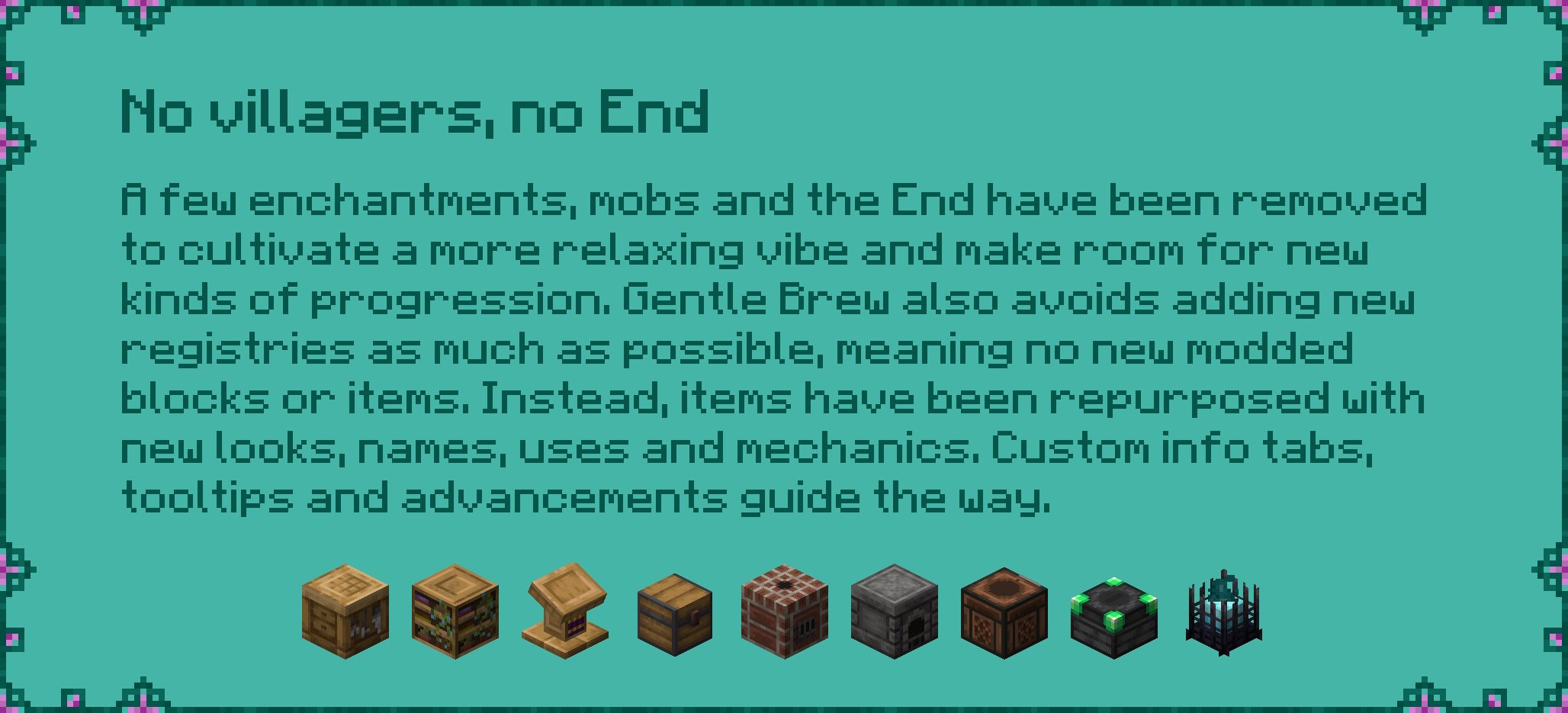 No villagers, no End A few enchantments, mobs and the End have been removed to cultivate a more relaxing vibe and make room for new kinds of progression. Gentle Brew avoids adding new registries as much as possible, meaning no new modded blocks or items. Instead, items have been repurposed with new looks, names, uses and mechanics. Custom info tabs, tooltips and advancements guide the way.