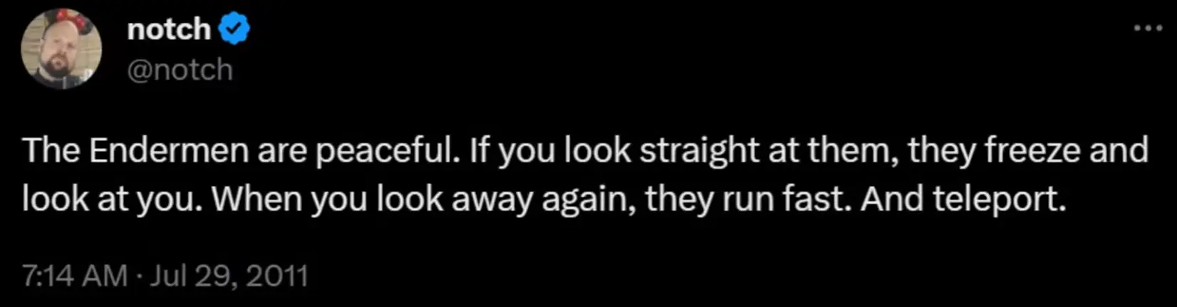 Notch's first quote about enderman, dated July 29th, 2011: "The Endermen are peaceful. If you look straight at them, they freeze and look at you. When you look away again, they run fast. And teleport."