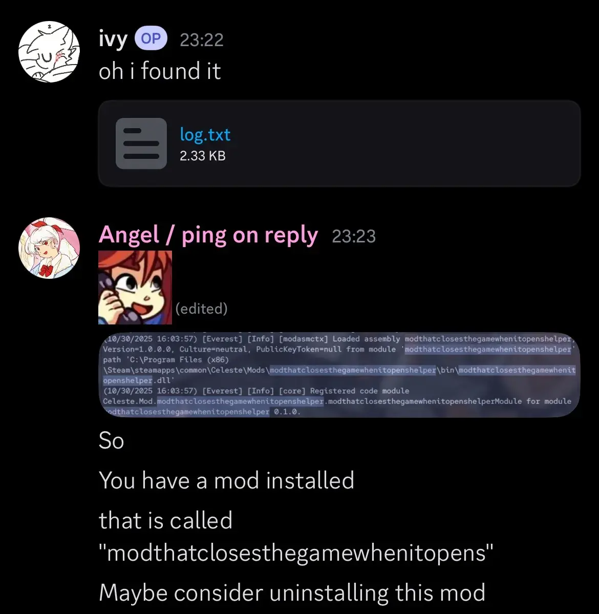 OP: "oh I found it" (posts a log.txt file). Another user: (posts screenshot of mod in log called "Mod That Closes The Game When It Opens Helper.") "So. You have a mod installed that is called 'modthatclosesthegamewhenitopens.' Maybe consider uninstalling this mod."
