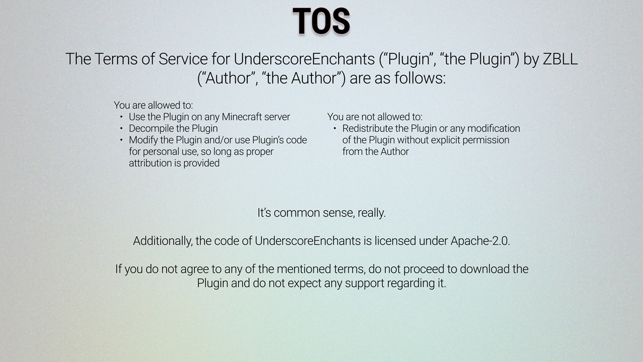 The Terms of Service of UnderscoreEnchants ("Plugin", "the Plugin") by ZBLL/Roughly_ ("Author", "the Author") are as follows. You are allowed to use the Plugin on any Minecraft server; decompile the Plugin; modify the Plugin and/or use Plugin's code for personal use, so long as proper attribution is provided. You are not allowed to: redistribute the Plugin or any modification of the Plugin without explicit permission from the Author. It's all common sense, really. Additionally, the code of UnderscoreEnchants is licensed under Apache-2.0. If you do not agree to any of the mentioned terms, do not proceed to download the Plugin and do not expect any support regarding it.