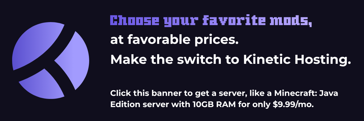 Choose your favorite mods, at favorable prices. Make the switch to Kinetic Hosting. Click this banner to get a server, like a Minecraft: Java Edition server with 10GB RAM for only $9.99/mo.