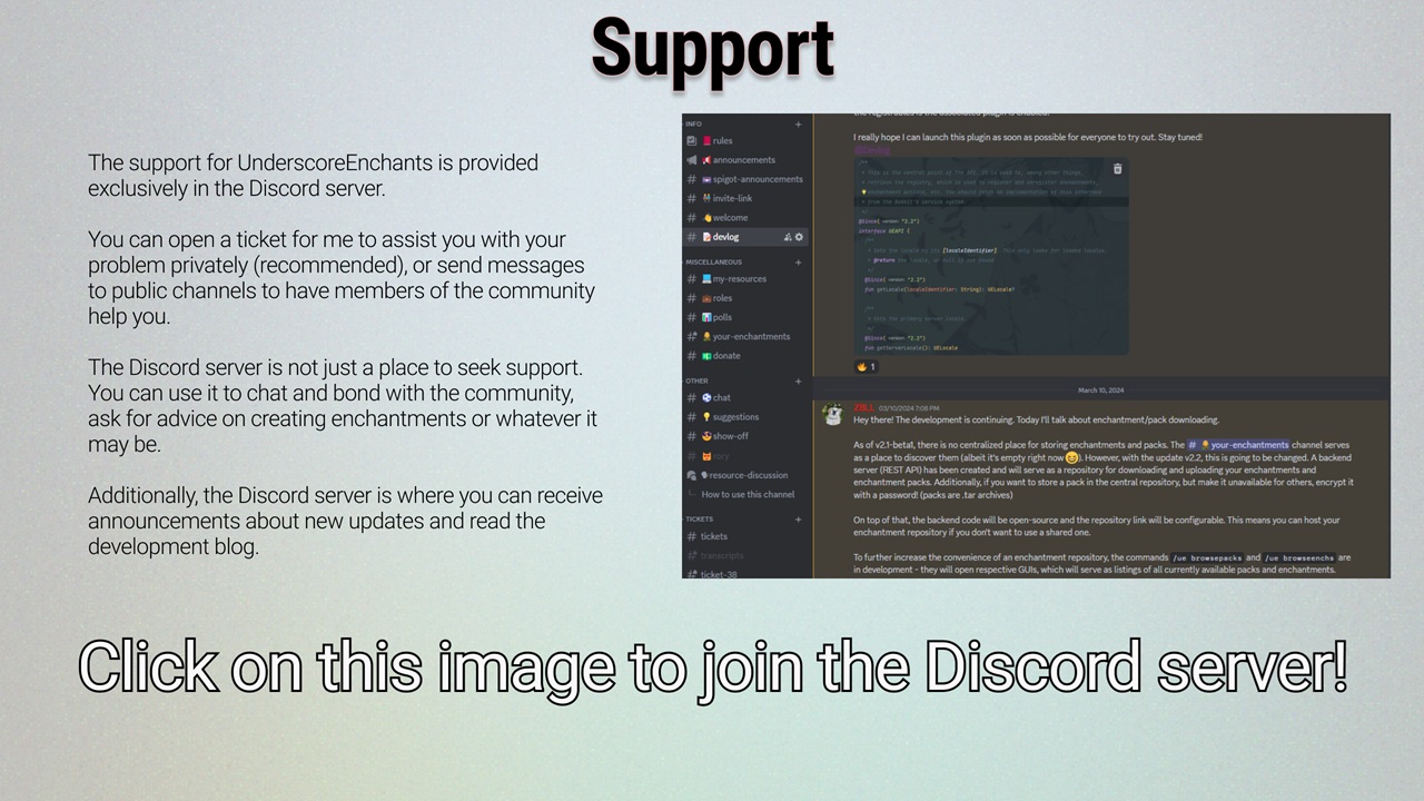 The support for UnderscoreEnchants is provided exclusively in the Discord server. You can open a ticket for me to assist you with your problem privately (recommended), or send messages to public channels to have members of the community help you. The Discord server is not just a place to seek support, though - you can use it to chat and bond with the community, ask for advice on creating enchantments or whatever it may be. Additionally, the Discord server is where you can receive announcements about new updates and read the development blog. Click on this image to join the DIscord server.