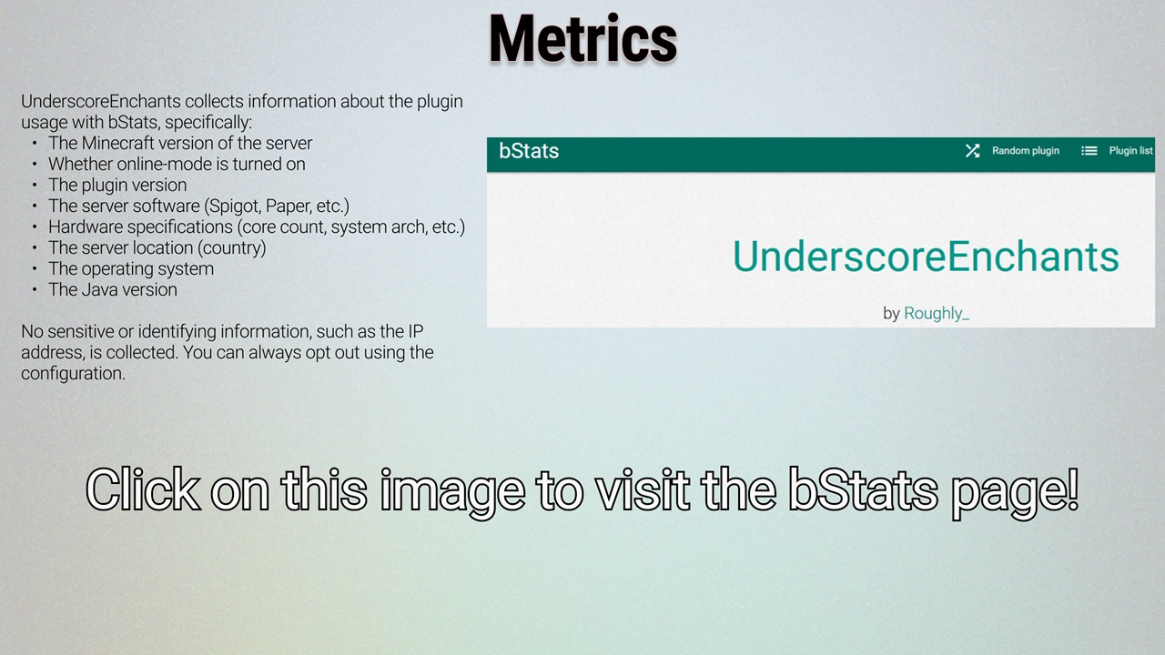 UnderscoreEnchants collects information about the plugin usage with bStats, specifically: the Minecraft version of the server; whether online-mode is turned on; the plugin version; the server software (Spigot, Paper, etc.); hardware specifications (core count, system arch, etc.); the server country; the operating system; the Java version. No sensitive or identifying information, such as the IP address, is collected. You can always opt out using the configuration. Click here to visit the bStats page.