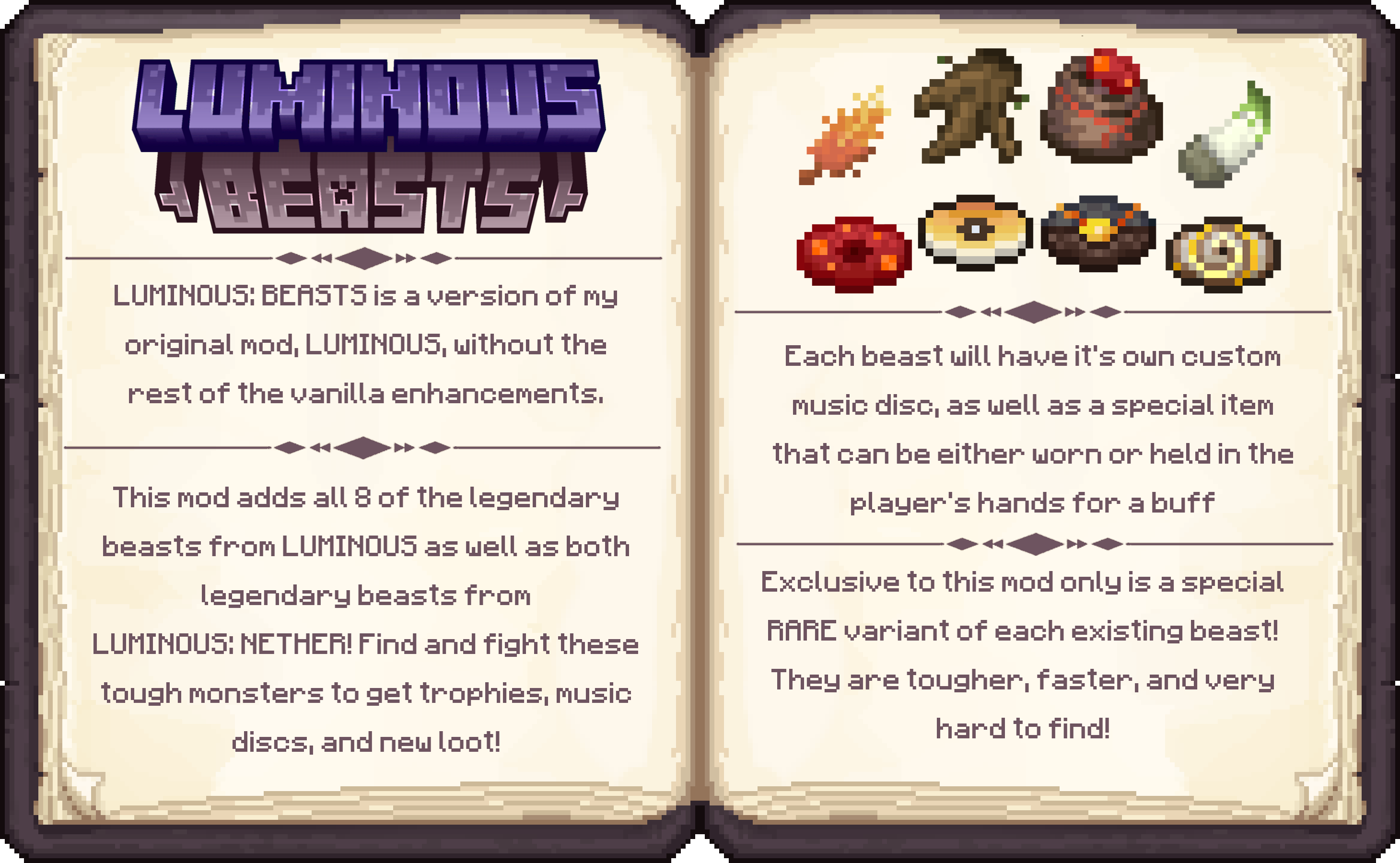 LUMINOUS: BEASTS is a version of my original mod, LUMINOUS, without the rest of the vanilla enhancements. This mod adds all 8 of my legendary beasts from LUMINOUS as well as both legendary beasts from LUMINOUS: NETHER! Find and fight these tough monsters to get trophies, music, discs, and new loot!