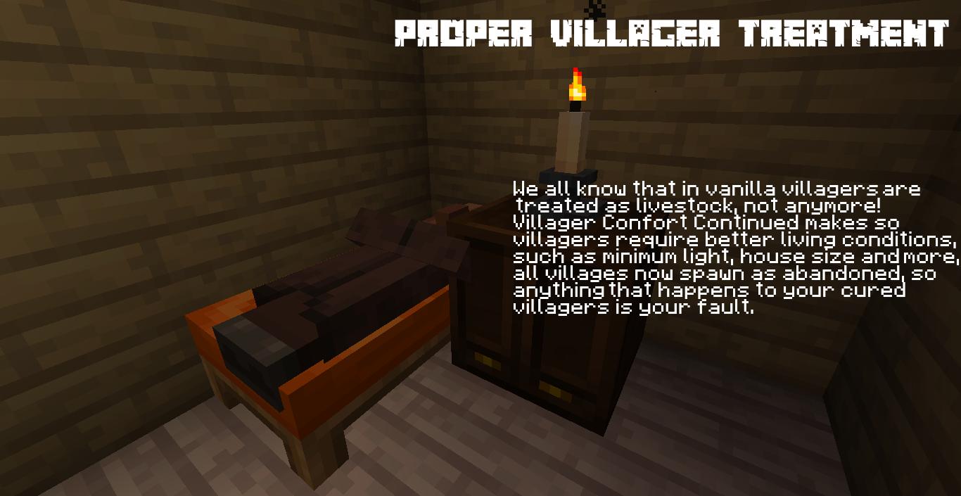 PROPER VILLAGER TREATMENT - We all know that in vanilla villagers are treated as livestock, not anymore! Villager Confort Continued makes so villagers require better living conditions, such as minimum light, house size and more, all villages now spawn as abandoned, so anything that happens to your cured villagers is your fault.