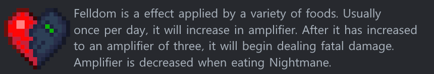 Felldom is a effect applied by a variety of foods. Usually once per day, it will increase in amplifier. After it has increased to an amplifier of three, it will begin dealing fatal damage. Amplifier is decreased when eating Nightmane.