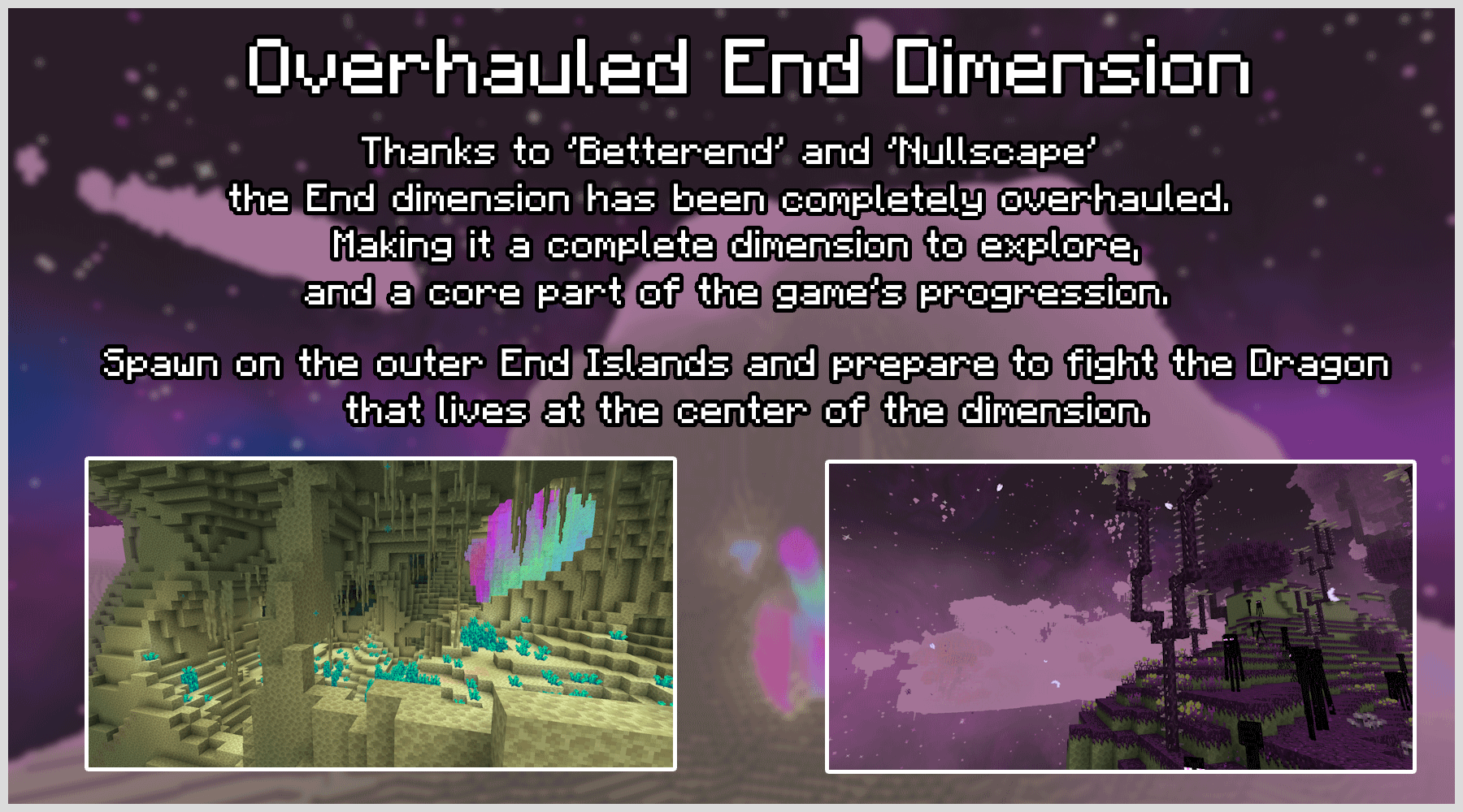 "Overhauled End Dimension. Thanks to 'Bettend''and 'Nullscape' the End dimension has been completely overhauled. Making it a complete dimension to explore, and a core part of the game's progression. Spawn on the Outer End Islands and prepare to fight the Dragon that live at the center of the dimension."