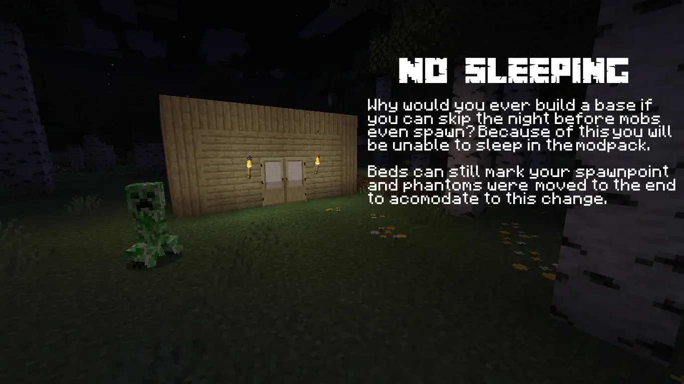 NO SLEEPING - Why would you ever build a base if you can skip the night before mobs even spawn? Because of this you will be unable to sleep in the modpack. Beds can still mark your spawnpoint and phantoms were moved to the end to acomodate to this change.