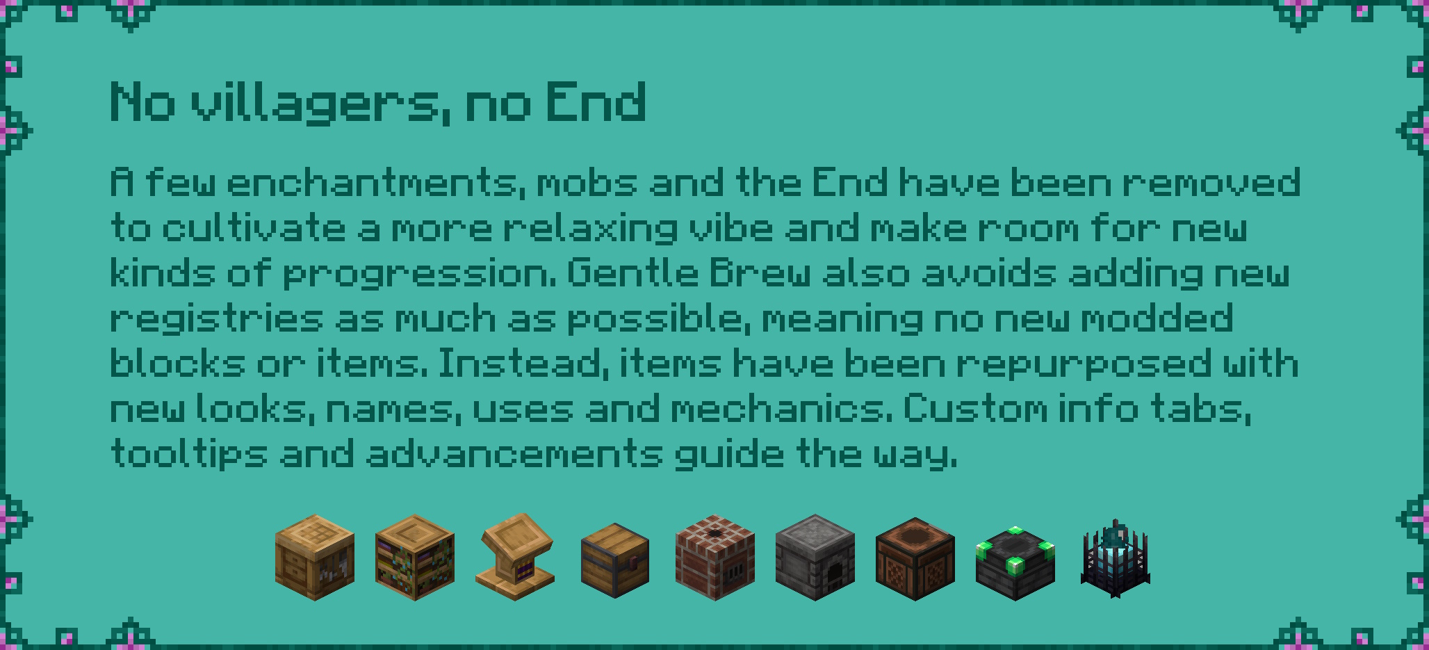 No villagers, no End  A few enchantments, mobs and the End have been removed  to cultivate a more relaxing vibe and make room for new  kinds of progression. Gentle Brew also avoids adding new  registries as much as possible, meaning no new modded  blocks or items. Instead, items have been repurposed with  new looks, names, uses and mechanics. Custom info tabs,  tooltips and advancements guide the way.