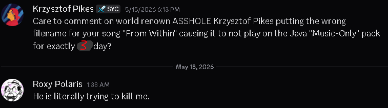 Krzysztof Pikes: "Care to comment on world renown ASSHOLE Krzysztof Pikes putting the wrong filename for your song "From Within" causing it to not play on the Java "Music-Only" pack for exactly 3 day?" Roxy Polaris: "He is literally trying to kill me."