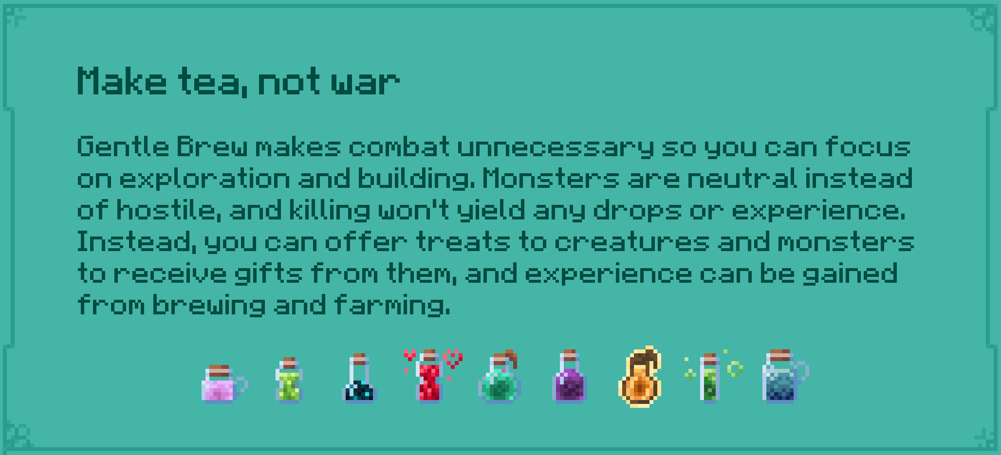 Make tea, not war Gentle Brew makes combat unnecessary so you can focus on exploration and building. Monsters are neutral instead of hostile, and killing won't yield any drops or experience. Instead, you can offer treats to creatures and monsters to receive gifts from them, and experience can be gained from brewing and farming.