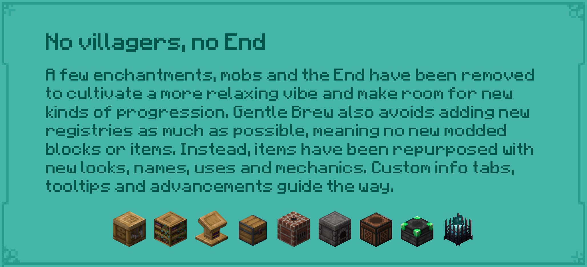 No villagers, no End A few enchantments, mobs and the End have been removed to cultivate a more relaxing vibe and make room for new kinds of progression. Gentle Brew avoids adding new registries as much as possible, meaning no new modded blocks or items. Instead, items have been repurposed with new looks, names, uses and mechanics. Custom info tabs, tooltips and advancements guide the way.