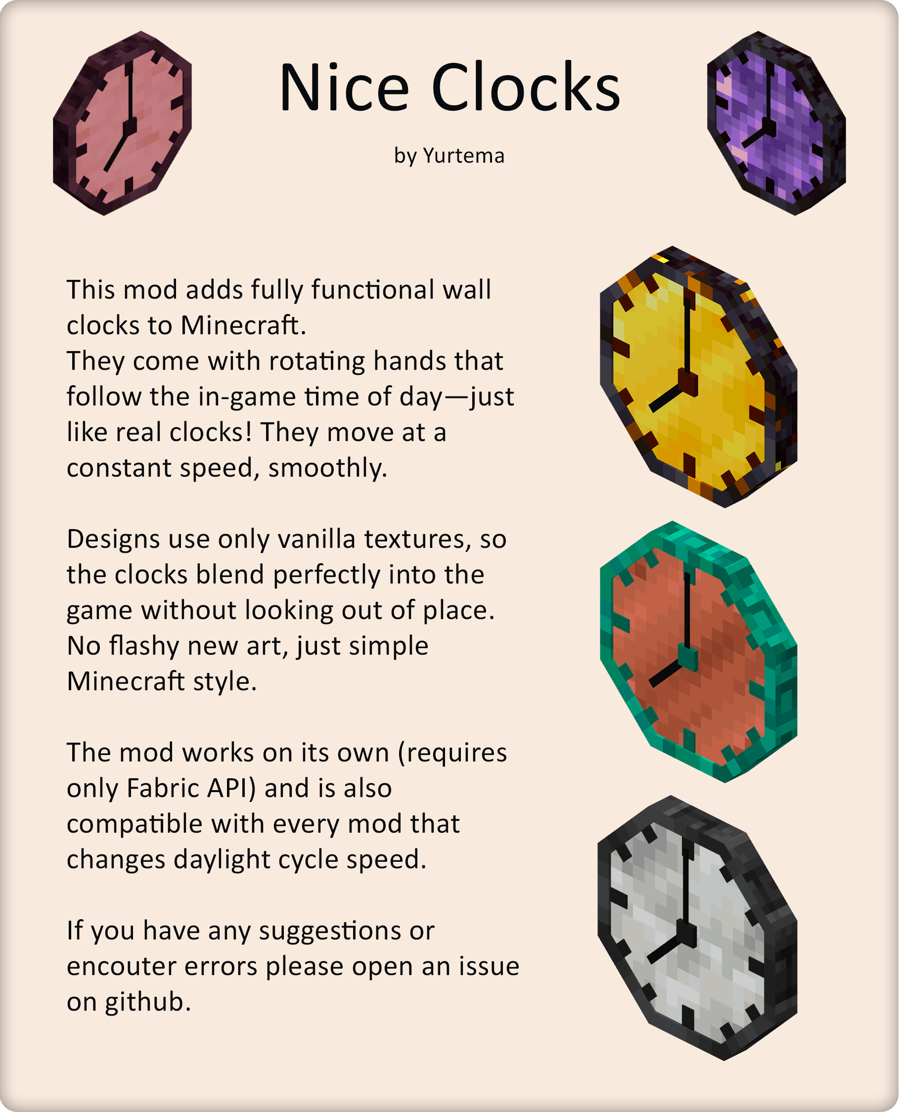 This mod adds fully functional wall clocks to Minecraft. They come with rotating hands that follow the in-game time of day—just like real clocks! They move at a constant speed, smoothly.   Designs use only vanilla textures, so the clocks blend perfectly into the game without looking out of place. No flashy new art, just simple Minecraft style.  The mod works on its own (requires only Fabric API) and is also compatible with every mod that changes daylight cycle speed.  If you have any suggestions or encouter errors please open an issue on github.
