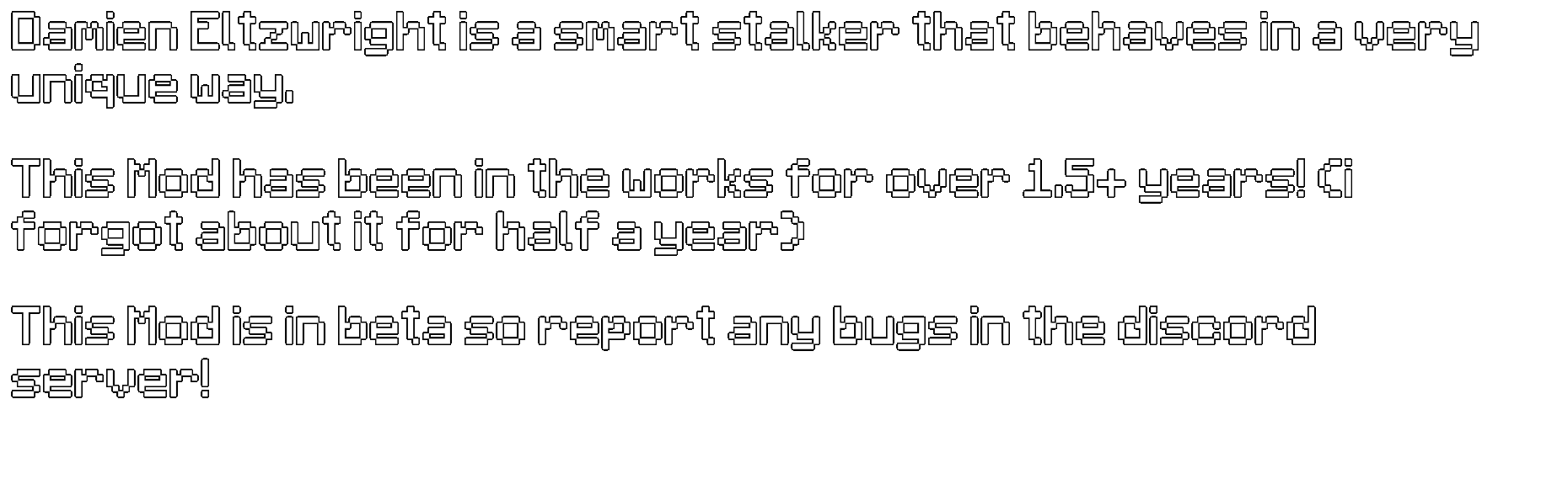 Damien Eltzwright is a smart stalker that behaves in a very unique way. This Mod has been in the works for over 1.5+ years! (i forgot about it for half a year) This Mod is in beta so report any bugs in the discord server!