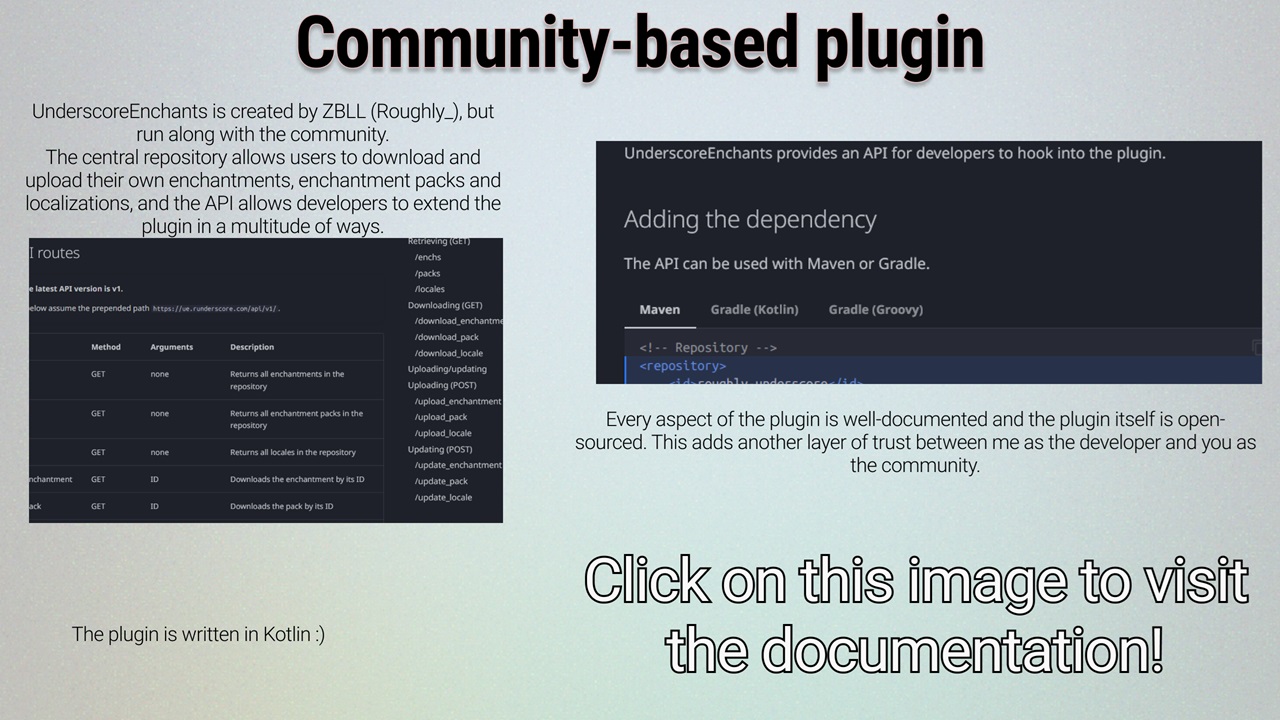 UnderscoreEnchants is created by ZBLL (Roughly_), but is run along with the community. The central repository allows users to download and upload their own enchantments, enchantment packs and localizations, and the API allows developers to extend the plugin in a multitude of ways. Every aspect of the plugin is well documented and the plugin itself is open-sourced. This adds another layer of trust between me as the developer and you as the community. Click here to visit the documentation.