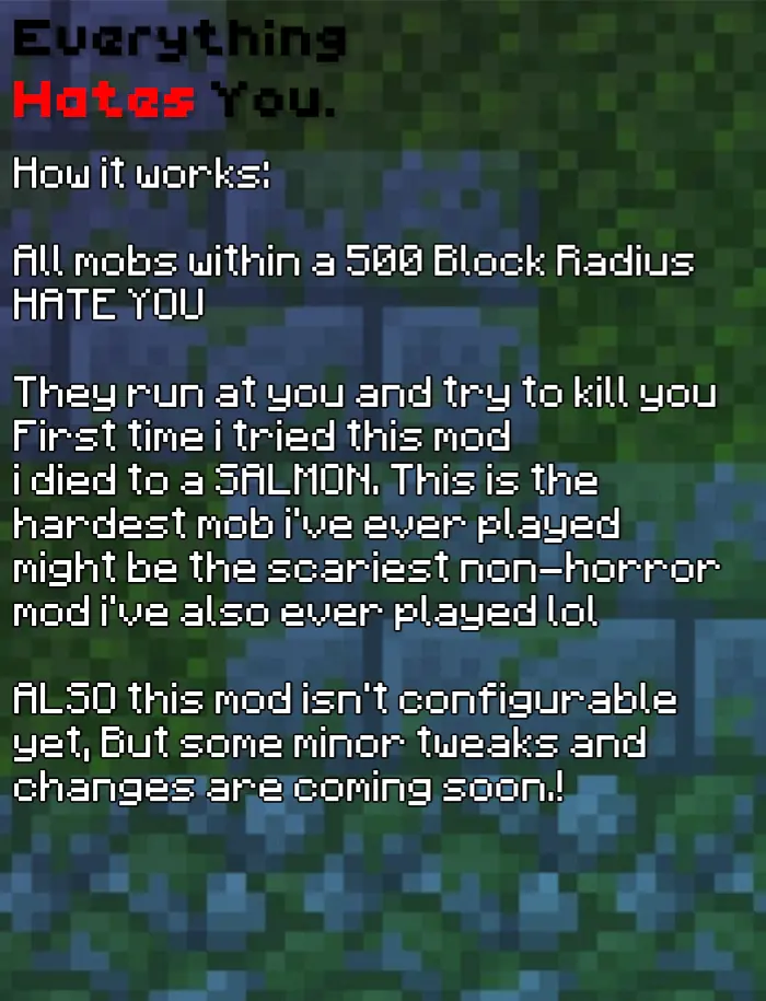 How it works: All mobs within a 500 Block Radius HATE YOU They run at you and try to kill you First time i tried this mod i died to a SALMON. This is the hardest mob i've ever played might be the scariest non-horror mod i've also ever played lol ALSO this mod isn't configurable yet, But some minor tweaks and changes are coming soon.!