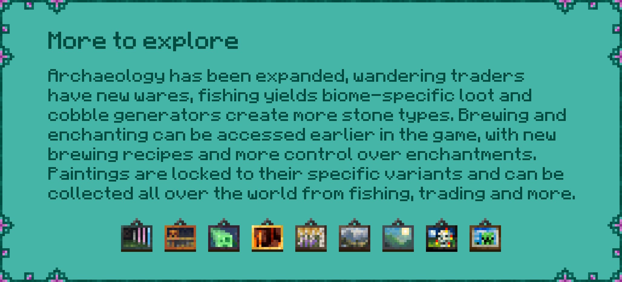 More to explore  Archaeology has been expanded, wandering traders  have new wares, fishing yields biome-specific loot and  cobble generators create more stone types. Brewing and  enchanting can be accessed earlier in the game, with new  brewing recipes and more control over enchantments.  Paintings are locked to their specific variants and can be  collected all over the world from fishing, trading and more.