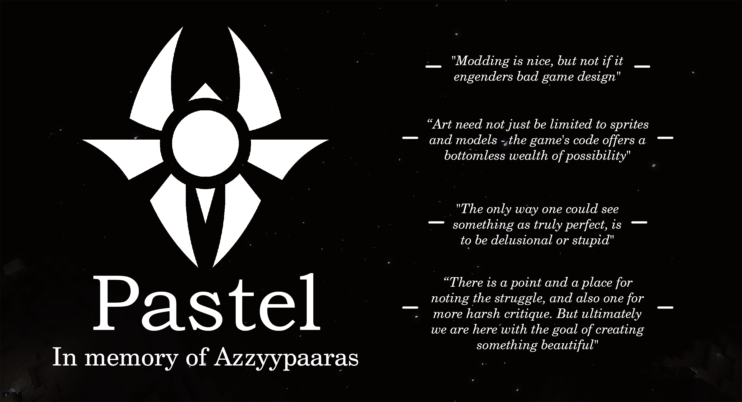Pastel, in memory of Azzyypaaras. "Modding is nice, but not if it engenders bad game design". "Art need not be limited to sprites and models, the game's code offers a bottomless wealth of possibility". "The only way one could see something as truly perfect is to be delusional or stupid". "There is a point and a place for nothing the struggle, and also one for more harsh critique. But ultimately, we are here with the goal of creating something beautiful"