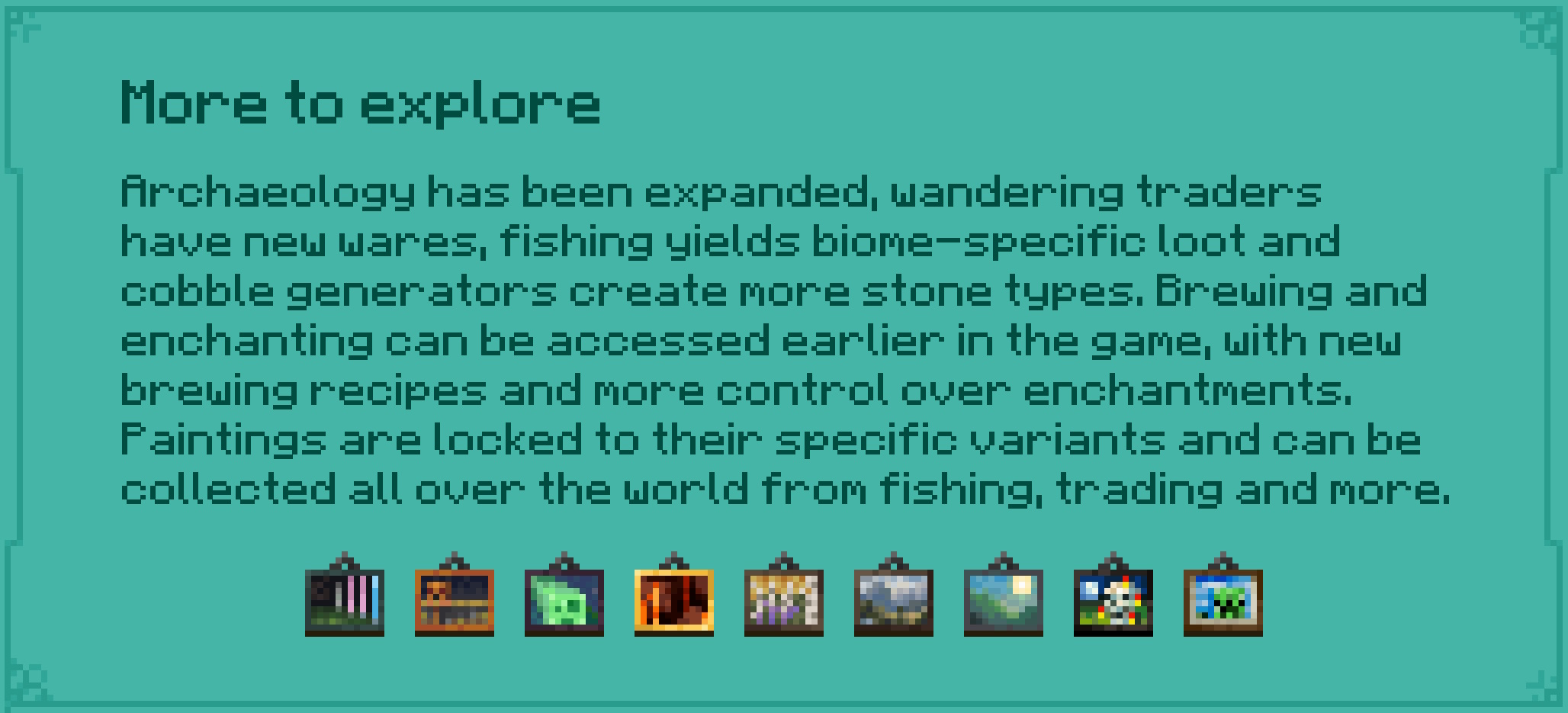 More to explore Archaeology has been expanded, wandering traders have new wares, fishing yields biome-specific loot and cobble generators create more stone types. Brewing and enchanting can be accessed earlier in the game, with new brewing recipes and more control over enchantments. Paintings are locked to their specific variants and can be collected all over the world from fishing, trading and more.