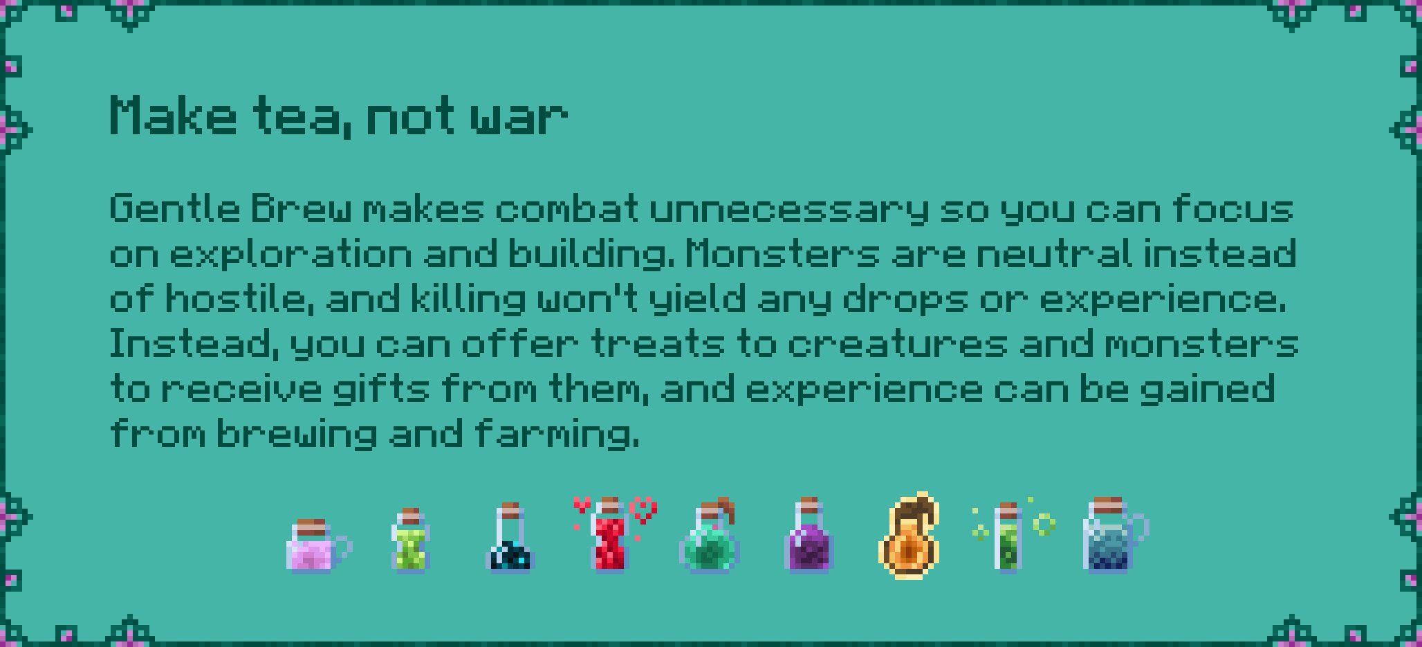 Make tea, not war  Gentle Brew makes combat unnecessary so you can focus  on exploration and building. Monsters are neutral instead  of hostile, and killing won't yield any drops or experience.  Instead, you can offer treats to creatures and monsters  to receive gifts from them, and experience can be gained  from brewing and farming.